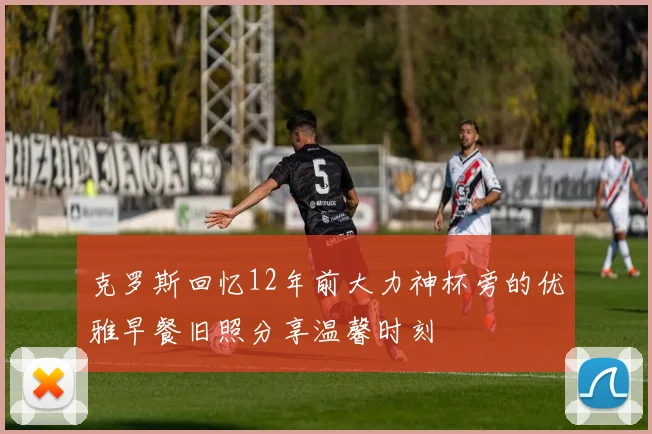 克罗斯回忆12年前大力神杯旁的优雅早餐旧照分享温馨时刻